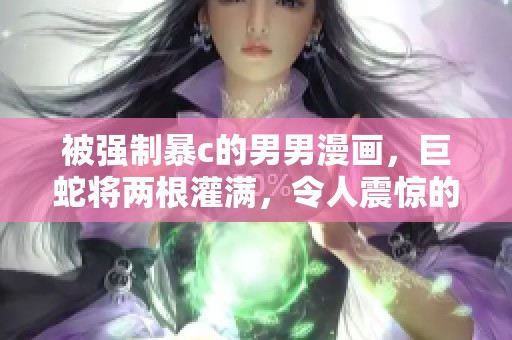 被强制暴c的男男漫画，巨蛇将两根灌满，令人震惊的情节接踵而来