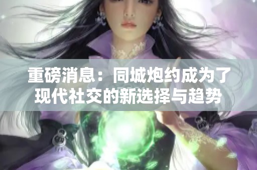重磅消息：同城炮约成为了现代社交的新选择与趋势