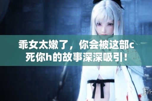 乖女太嫩了，你会被这部c死你h的故事深深吸引！