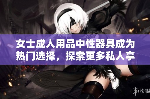 女士**用品中性器具成为热门选择，探索更多私人享受的可能性