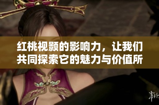 红桃视颢的影响力，让我们共同探索它的魅力与价值所在