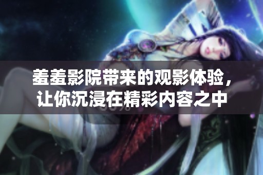 羞羞影院带来的观影体验，让你沉浸在精彩内容之中