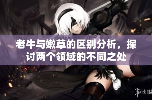 老牛与嫩草的区别分析，探讨两个领域的不同之处