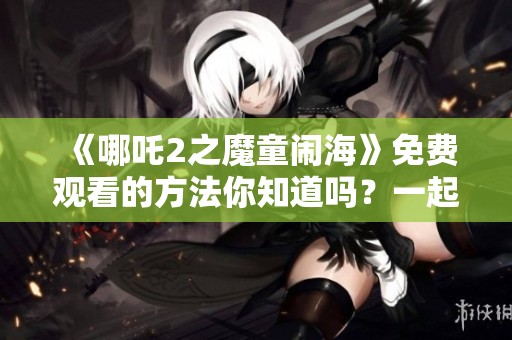 《哪吒2之魔童闹海》免费观看的方法你知道吗？一起来探讨这部影片吧！