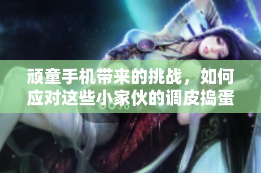 顽童手机带来的挑战，如何应对这些小家伙的调皮捣蛋行为