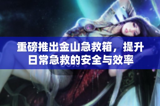 重磅推出金山急救箱，提升日常急救的安全与效率