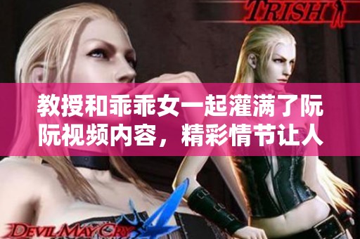 教授和乖乖女一起灌满了阮阮视频内容，精彩情节让人目不暇接