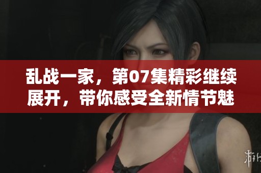 乱战一家，第07集精彩继续展开，带你感受全新情节魅力