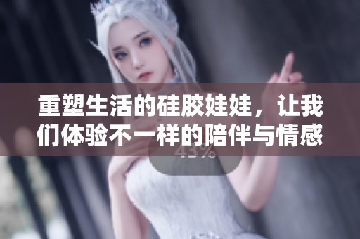 重塑生活的硅胶娃娃，让我们体验不一样的陪伴与情感