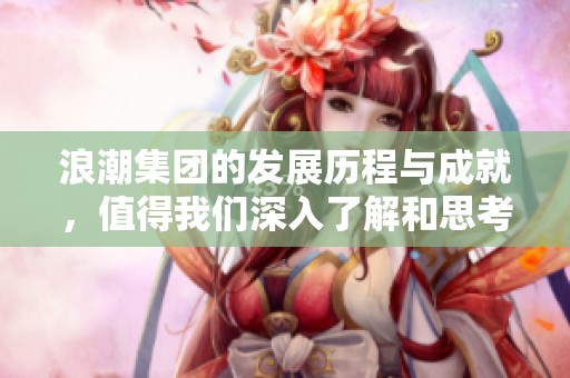 浪潮集团的发展历程与成就，值得我们深入了解和思考