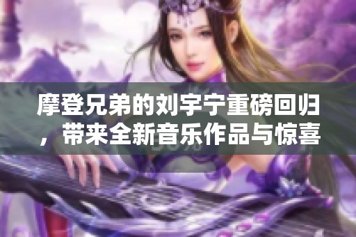 摩登兄弟的刘宇宁重磅回归，带来全新音乐作品与惊喜表现