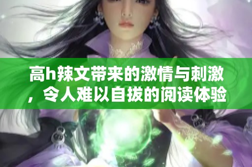 高h辣文带来的激情与刺激，令人难以自拔的阅读体验