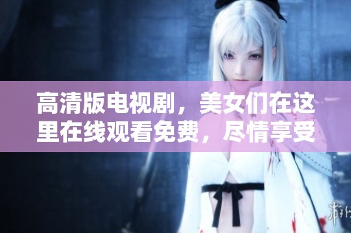 高清版电视剧，美女们在这里在线观看免费，尽情享受精彩剧情