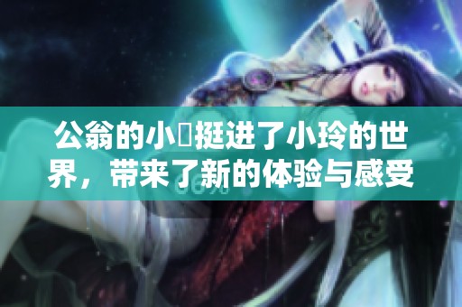 公翁的小泬挺进了小玲的世界，带来了新的体验与感受