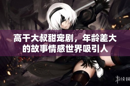 高干大叔甜宠剧，年龄差大的故事情感世界吸引人