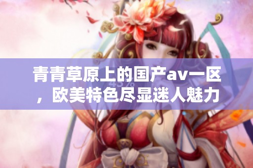 青青草原上的国产**一区，欧美特色尽显迷人魅力
