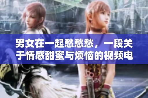 男女在一起愁愁愁，一段关于情感甜蜜与烦恼的视频电视剧