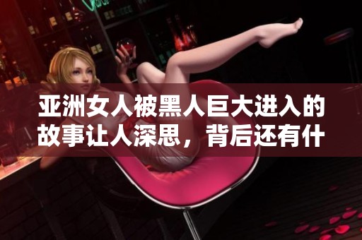 亚洲女人被黑人巨大进入的故事让人深思，背后还有什么不为人知的事情呢