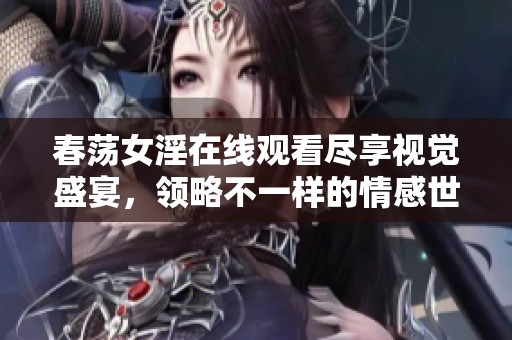 春荡女淫在线观看尽享视觉盛宴，领略不一样的情感世界