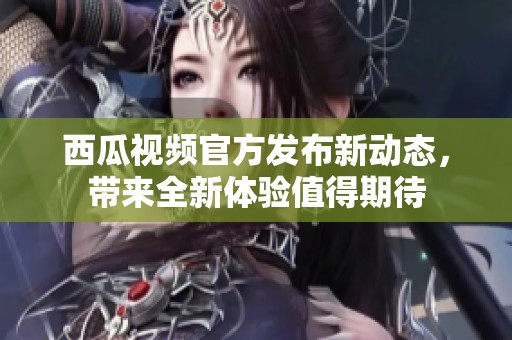 西瓜视频官方发布新动态，带来全新体验值得期待