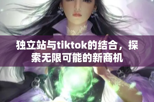 独立站与tiktok的结合，探索无限可能的新商机