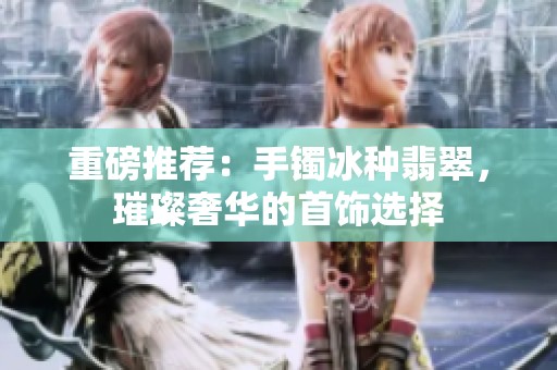 重磅推荐：手镯冰种翡翠，璀璨奢华的首饰选择