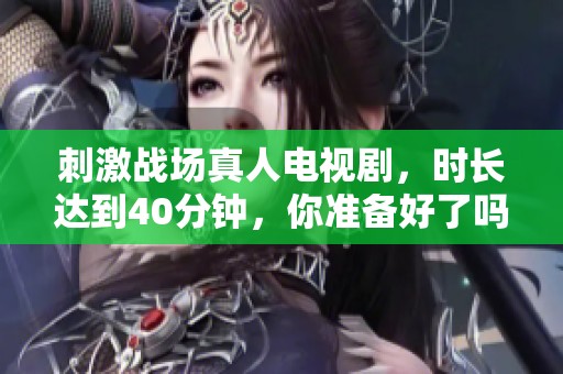 刺激战场真人电视剧，时长达到40分钟，你准备好了吗？