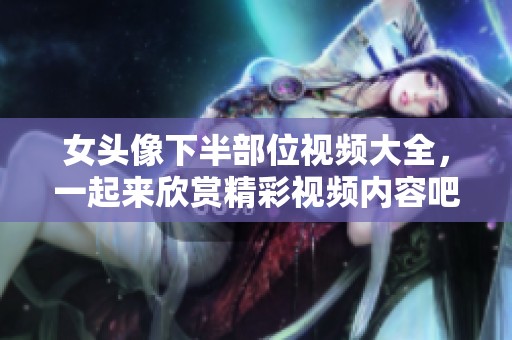 女头像下半部位视频大全，一起来欣赏精彩视频内容吧