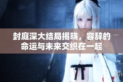 封庭深大结局揭晓，容辞的命运与未来交织在一起