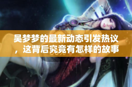 吴梦梦的最新动态引发热议，这背后究竟有怎样的故事呢