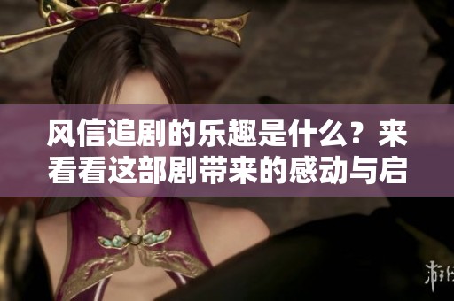 风信追剧的乐趣是什么？来看看这部剧带来的感动与启发！