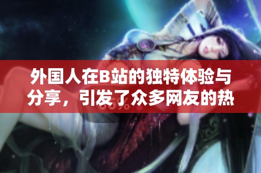 外国人在B站的独特体验与分享，引发了众多网友的热议和关注