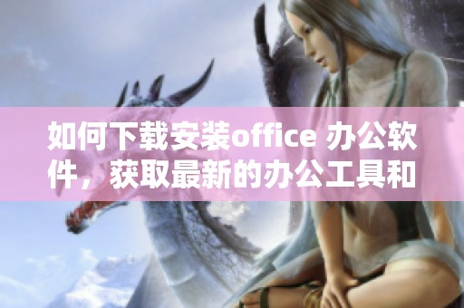 如何下载安装office 办公软件，获取最新的办公工具和功能