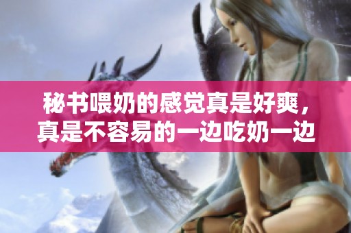 秘书喂奶的感觉真是好爽，真是不容易的一边吃奶一边的工作。