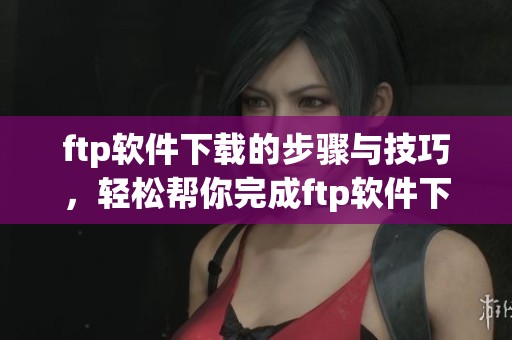 ftp软件下载的步骤与技巧，轻松帮你完成ftp软件下载任务