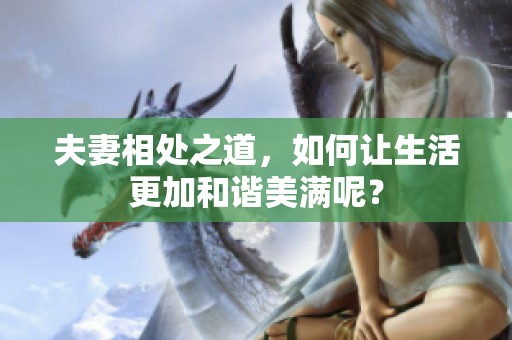 夫妻相处之道，如何让生活更加和谐美满呢？