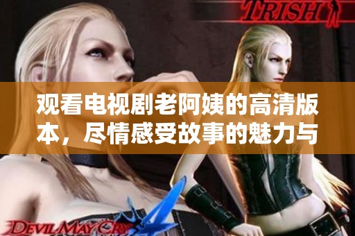观看电视剧老阿姨的高清版本，尽情感受故事的魅力与温暖