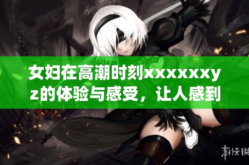 女妇在高潮时刻xxxxxxyz的体验与感受，让人感到震撼与惊喜