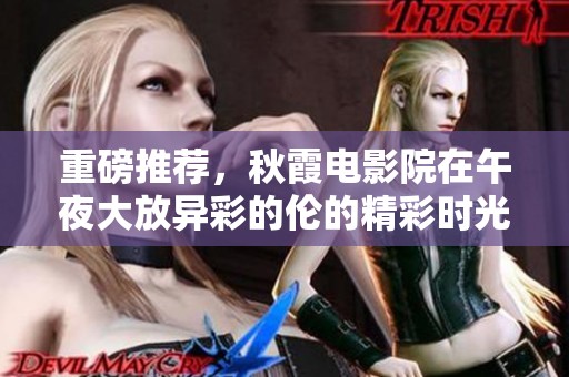 重磅推荐，秋霞电影院在午夜大放异彩的伦的精彩时光
