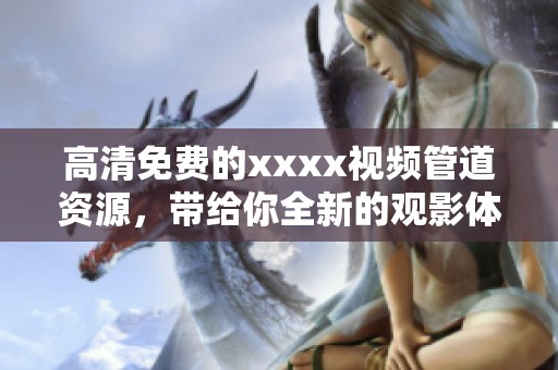 高清免费的xxxx视频管道资源，带给你全新的观影体验和娱乐享受
