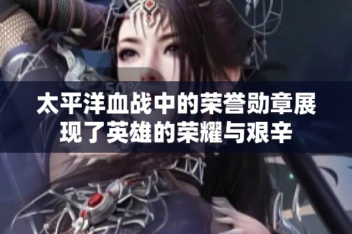 太平洋血战中的荣誉勋章展现了英雄的荣耀与艰辛