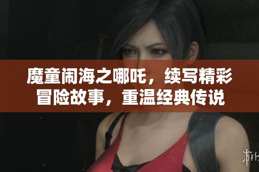 魔童闹海之哪吒，续写精彩冒险故事，重温经典传说