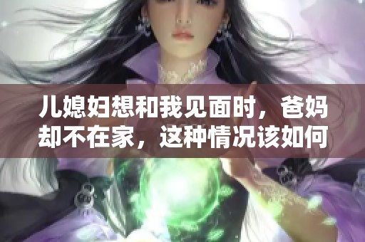 儿媳妇想和我见面时，爸妈却不在家，这种情况该如何处理呢