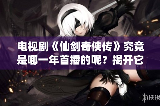 电视剧《仙剑奇侠传》究竟是哪一年首播的呢？揭开它的上映年份真相！