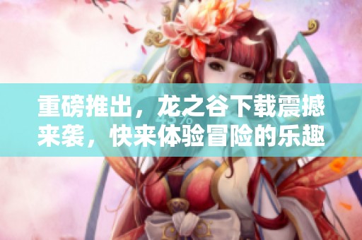重磅推出，龙之谷下载震撼来袭，快来体验冒险的乐趣吧！