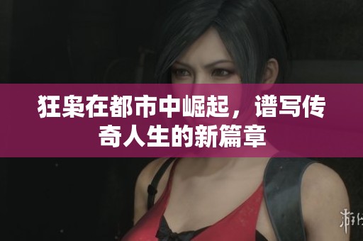狂枭在都市中崛起，谱写传奇人生的新篇章