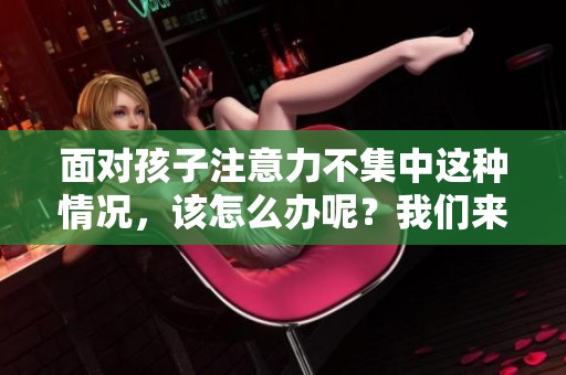 面对孩子注意力不集中这种情况，该怎么办呢？我们来探讨一些有效的应对方法。
