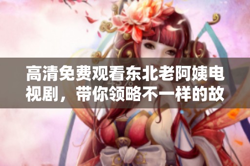 高清免费观看东北老阿姨电视剧，带你领略不一样的故事情节！