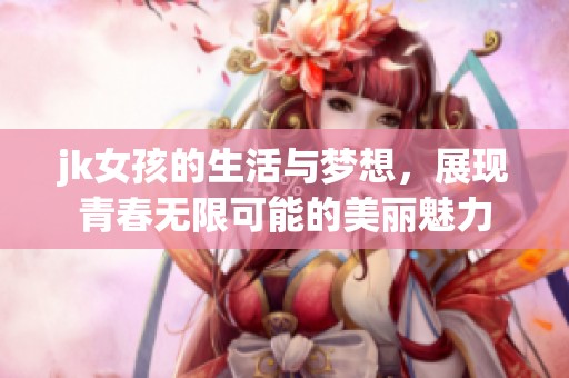 jk女孩的生活与梦想，展现青春无限可能的美丽魅力