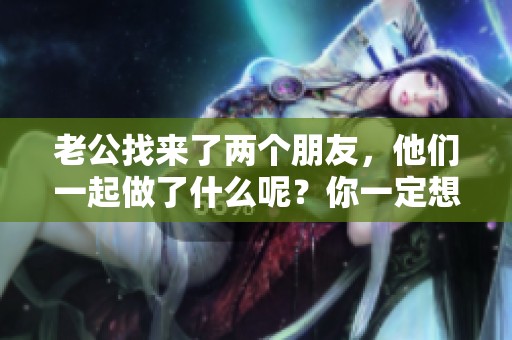 老公找来了两个朋友，他们一起做了什么呢？你一定想知道。